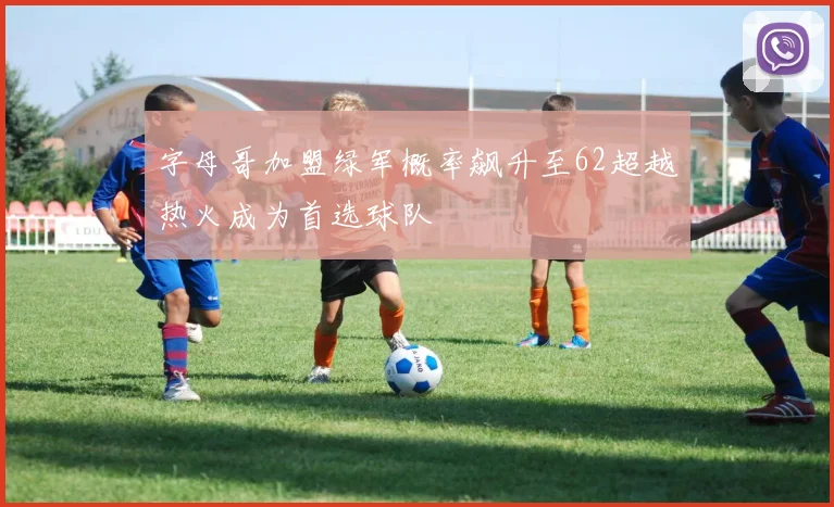 字母哥加盟绿军概率飙升至62超越热火成为首选球队