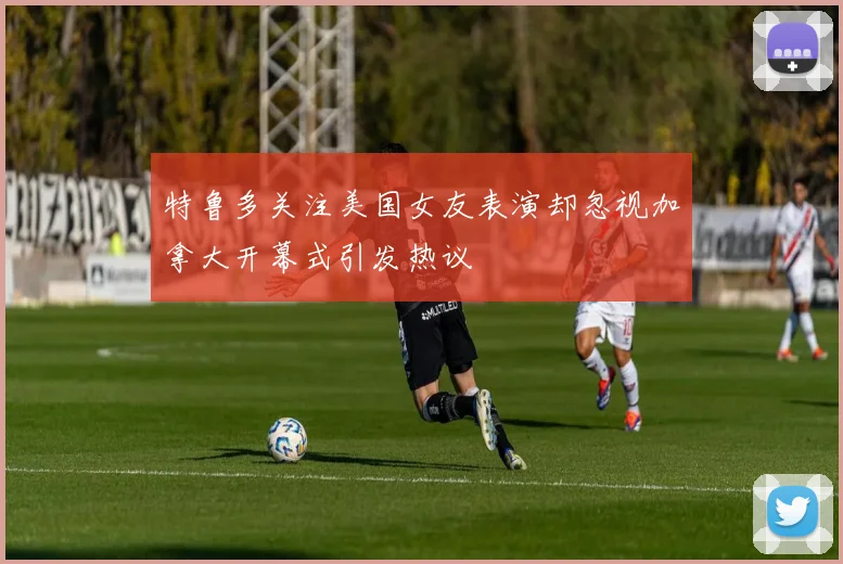 特鲁多关注美国女友表演却忽视加拿大开幕式引发热议