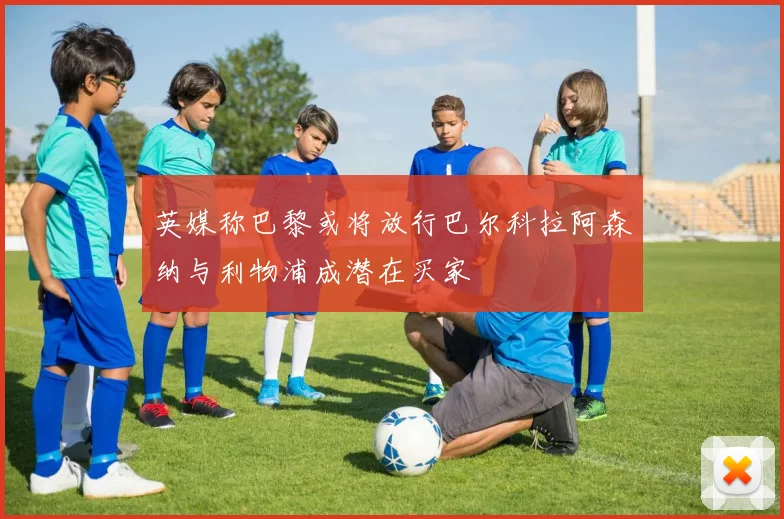 英媒称巴黎或将放行巴尔科拉阿森纳与利物浦成潜在买家