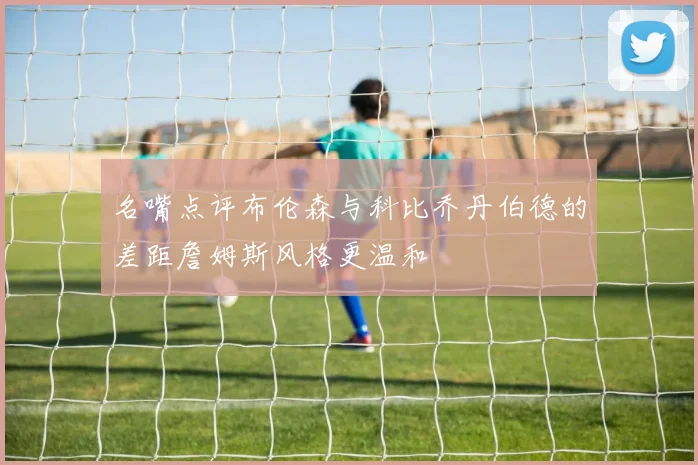 名嘴点评布伦森与科比乔丹伯德的差距詹姆斯风格更温和
