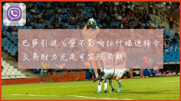 巴萨引进戈登不影响拉什福德转会交易财力充足可实现买断