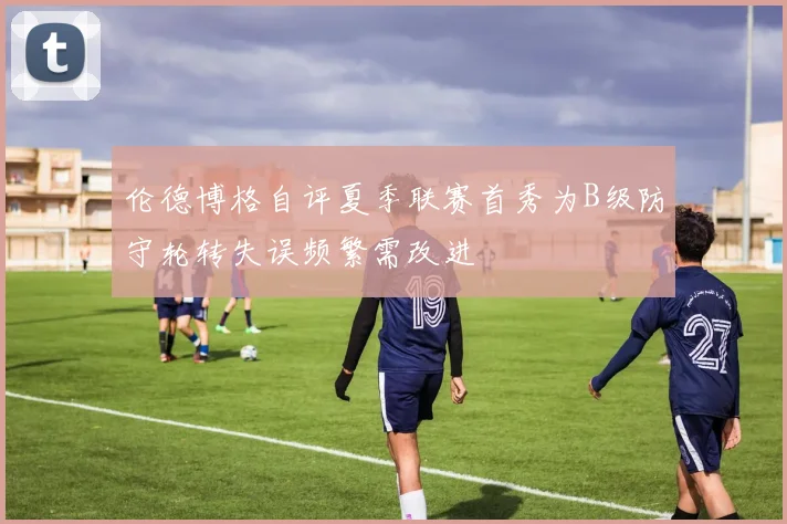 伦德博格自评夏季联赛首秀为B级防守轮转失误频繁需改进