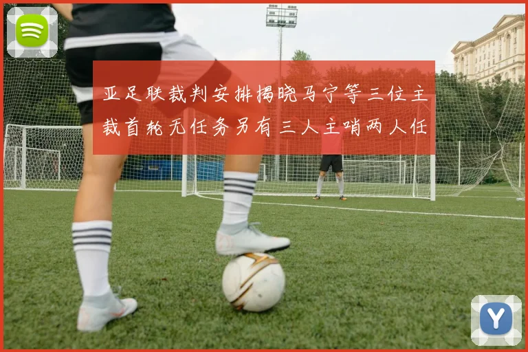 亚足联裁判安排揭晓马宁等三位主裁首轮无任务另有三人主哨两人任四官