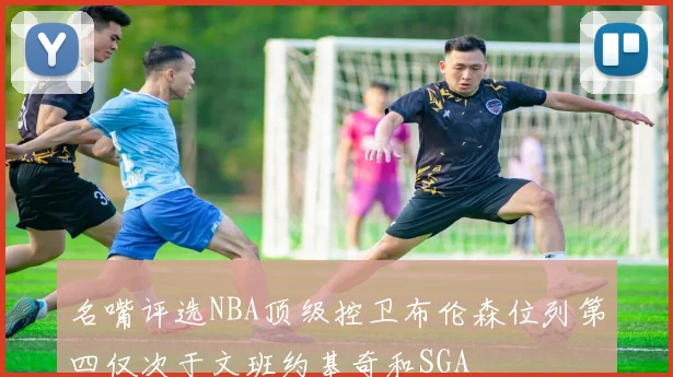 名嘴评选NBA顶级控卫布伦森位列第四仅次于文班约基奇和SGA