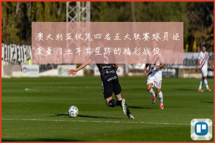 澳大利亚仅凭四名五大联赛球员逆袭豪门土耳其星阵的精彩战役