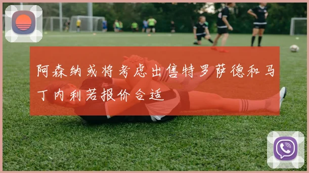阿森纳或将考虑出售特罗萨德和马丁内利若报价合适