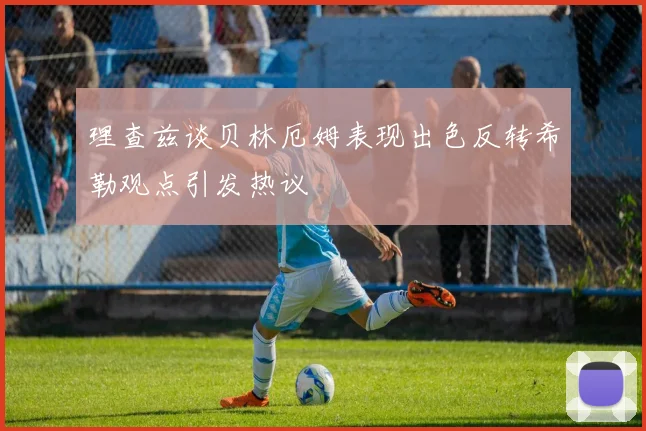 理查兹谈贝林厄姆表现出色反转希勒观点引发热议