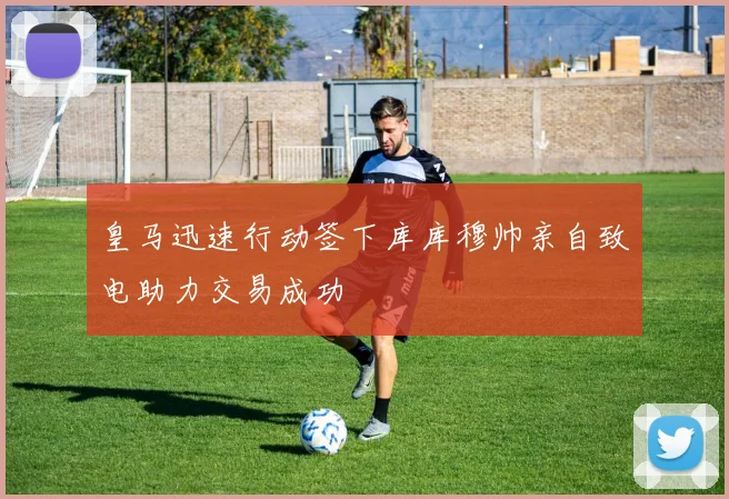 皇马迅速行动签下库库穆帅亲自致电助力交易成功