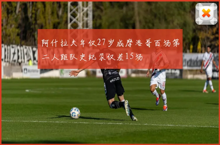 阿什拉夫年仅27岁成摩洛哥百场第二人距队史纪录仅差15场