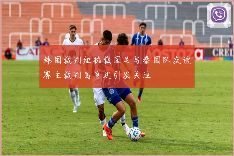 韩国裁判组执裁国足与泰国队友谊赛主裁判高亨进引发关注