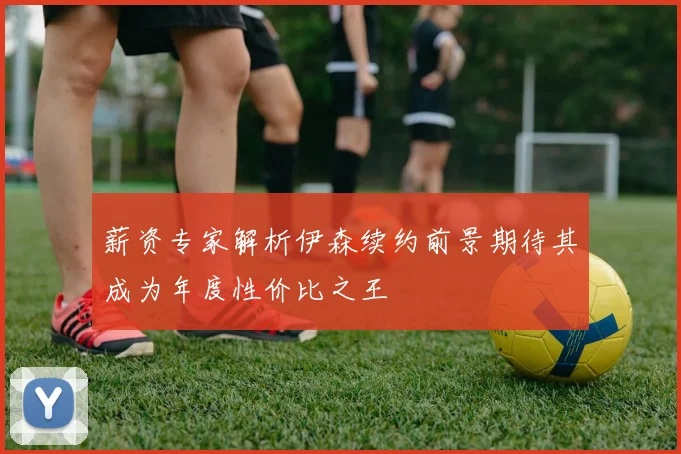 薪资专家解析伊森续约前景期待其成为年度性价比之王