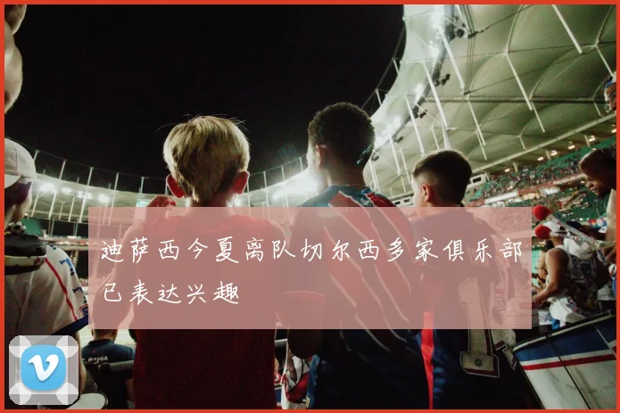 迪萨西今夏离队切尔西多家俱乐部已表达兴趣