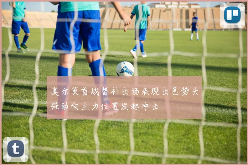 奥尔莫首战替补出场表现出色势头强劲向主力位置发起冲击