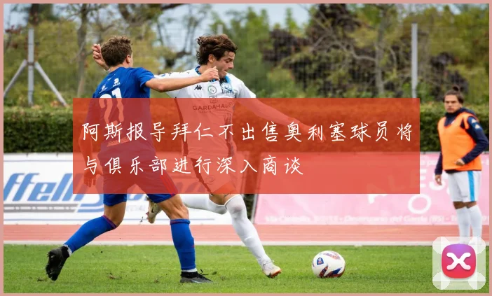阿斯报导拜仁不出售奥利塞球员将与俱乐部进行深入商谈