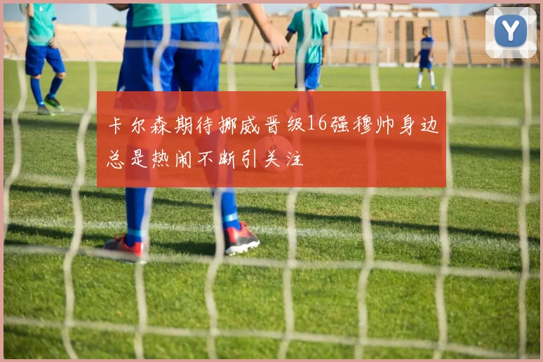 卡尔森期待挪威晋级16强穆帅身边总是热闹不断引关注