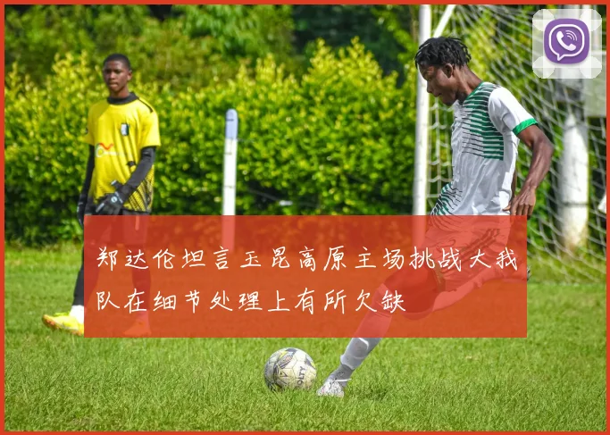 郑达伦坦言玉昆高原主场挑战大我队在细节处理上有所欠缺