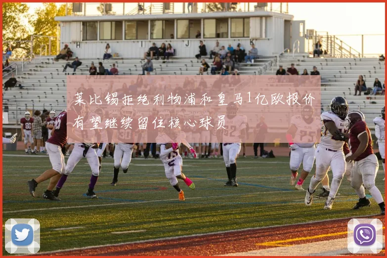 莱比锡拒绝利物浦和皇马1亿欧报价有望继续留住核心球员