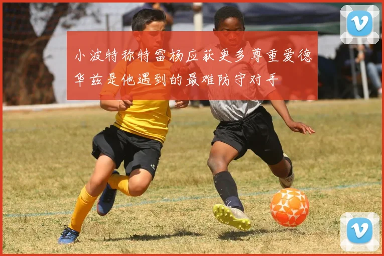 小波特称特雷杨应获更多尊重爱德华兹是他遇到的最难防守对手